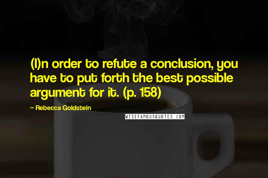 Rebecca Goldstein Quotes: (I)n order to refute a conclusion, you have to put forth the best possible argument for it. (p. 158)