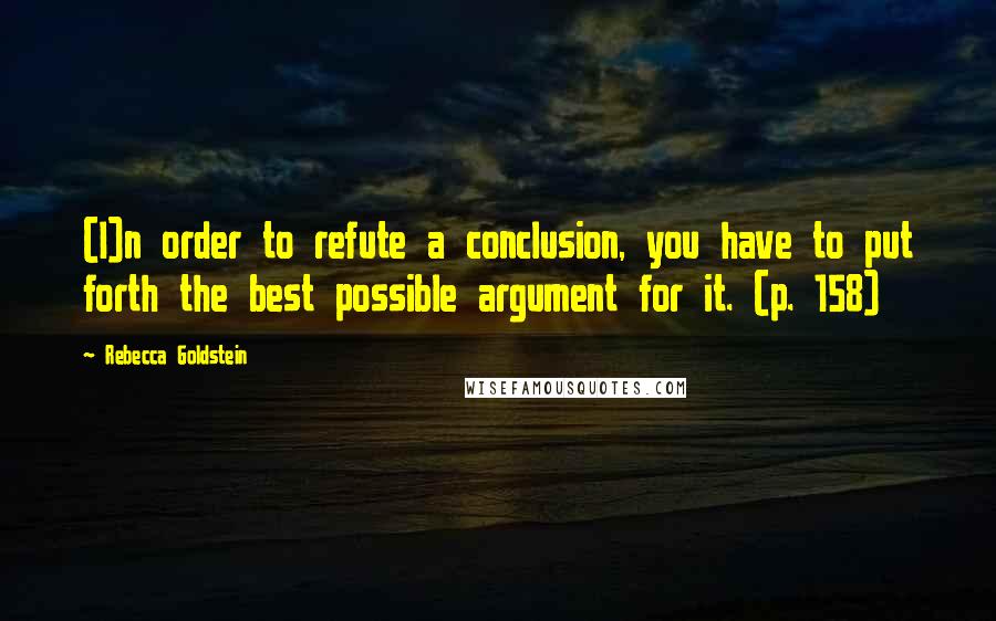 Rebecca Goldstein Quotes: (I)n order to refute a conclusion, you have to put forth the best possible argument for it. (p. 158)