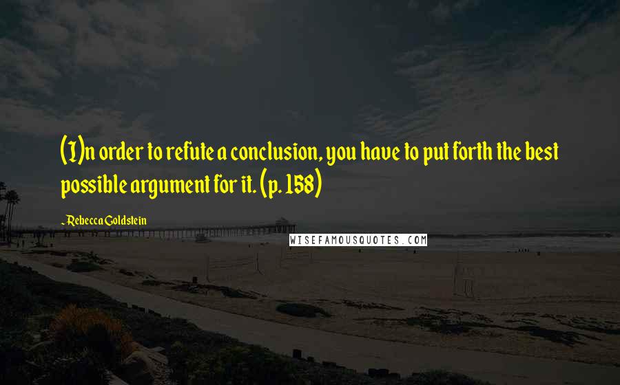 Rebecca Goldstein Quotes: (I)n order to refute a conclusion, you have to put forth the best possible argument for it. (p. 158)