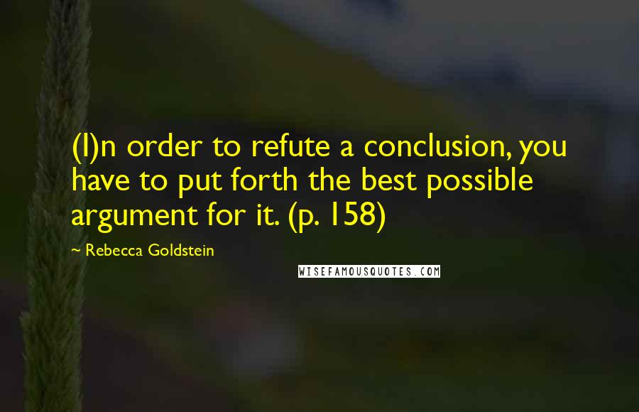 Rebecca Goldstein Quotes: (I)n order to refute a conclusion, you have to put forth the best possible argument for it. (p. 158)