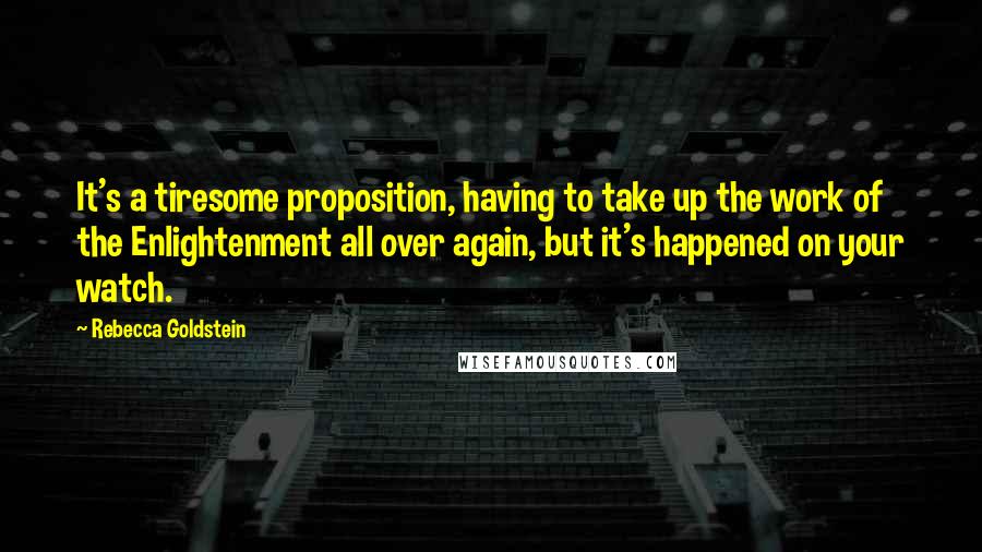 Rebecca Goldstein Quotes: It's a tiresome proposition, having to take up the work of the Enlightenment all over again, but it's happened on your watch.