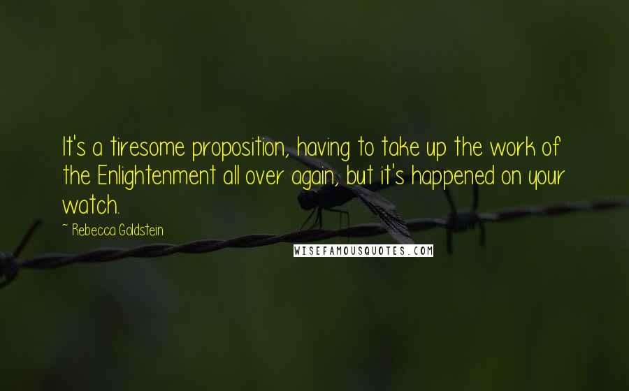 Rebecca Goldstein Quotes: It's a tiresome proposition, having to take up the work of the Enlightenment all over again, but it's happened on your watch.