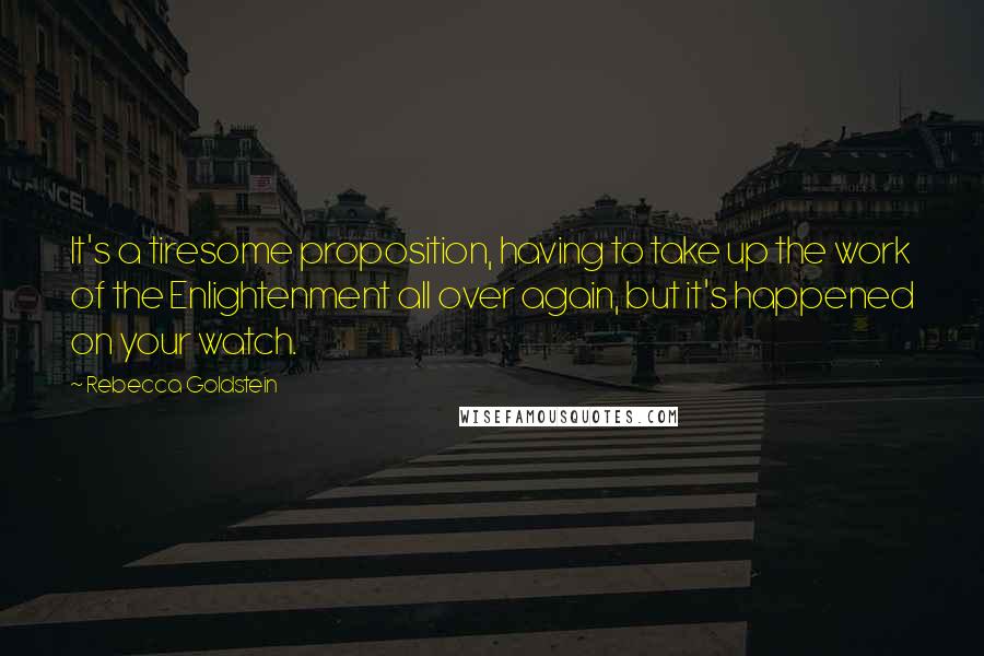 Rebecca Goldstein Quotes: It's a tiresome proposition, having to take up the work of the Enlightenment all over again, but it's happened on your watch.