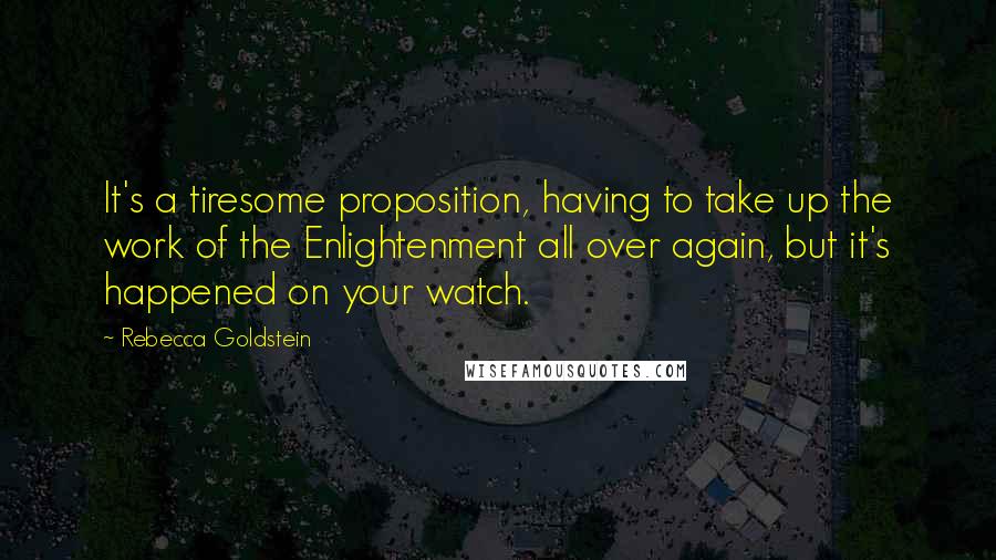 Rebecca Goldstein Quotes: It's a tiresome proposition, having to take up the work of the Enlightenment all over again, but it's happened on your watch.