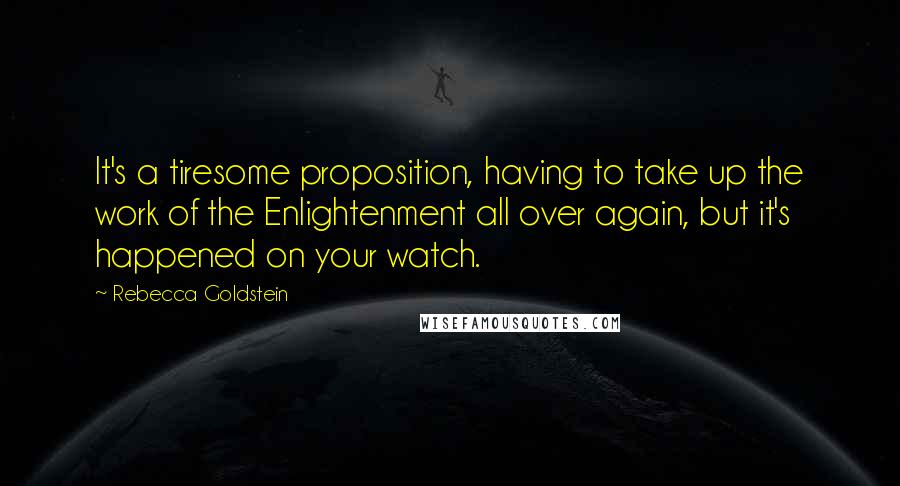 Rebecca Goldstein Quotes: It's a tiresome proposition, having to take up the work of the Enlightenment all over again, but it's happened on your watch.