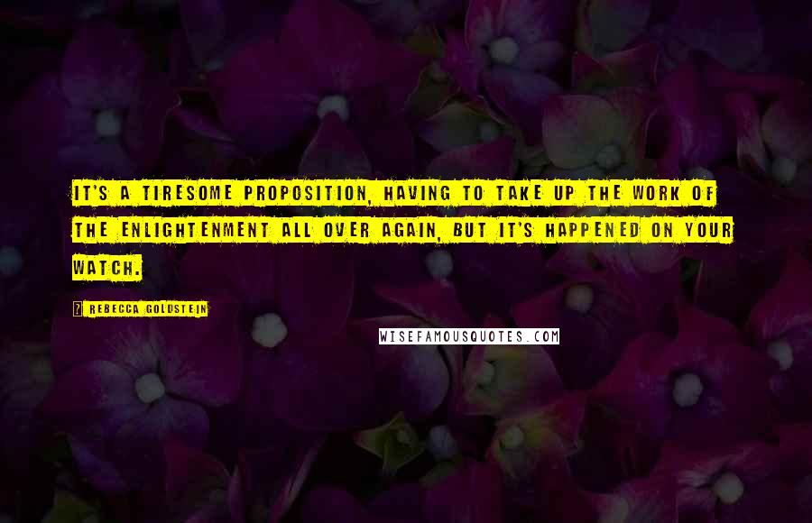 Rebecca Goldstein Quotes: It's a tiresome proposition, having to take up the work of the Enlightenment all over again, but it's happened on your watch.