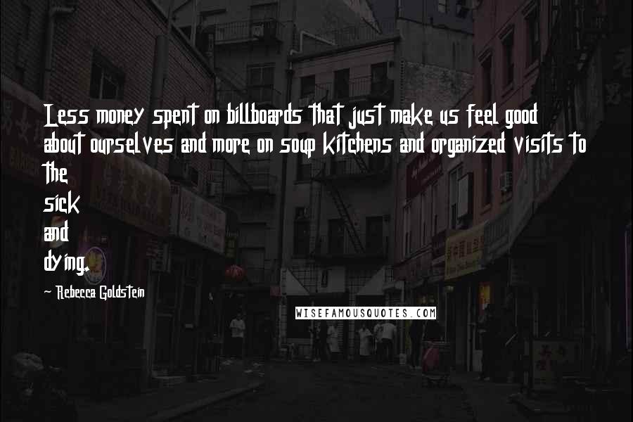 Rebecca Goldstein Quotes: Less money spent on billboards that just make us feel good about ourselves and more on soup kitchens and organized visits to the sick and dying.