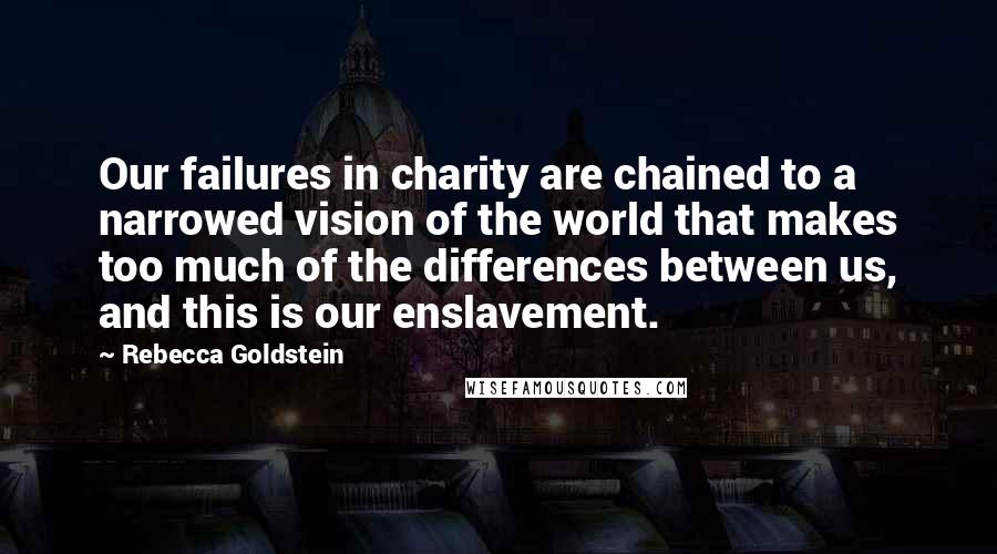 Rebecca Goldstein Quotes: Our failures in charity are chained to a narrowed vision of the world that makes too much of the differences between us, and this is our enslavement.