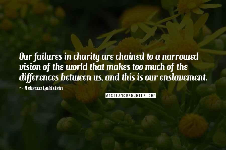 Rebecca Goldstein Quotes: Our failures in charity are chained to a narrowed vision of the world that makes too much of the differences between us, and this is our enslavement.