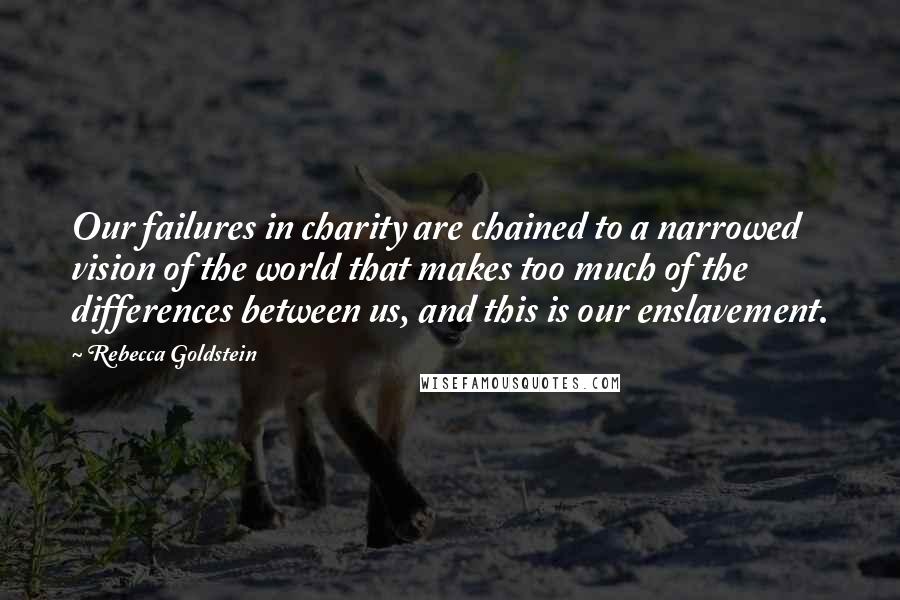 Rebecca Goldstein Quotes: Our failures in charity are chained to a narrowed vision of the world that makes too much of the differences between us, and this is our enslavement.