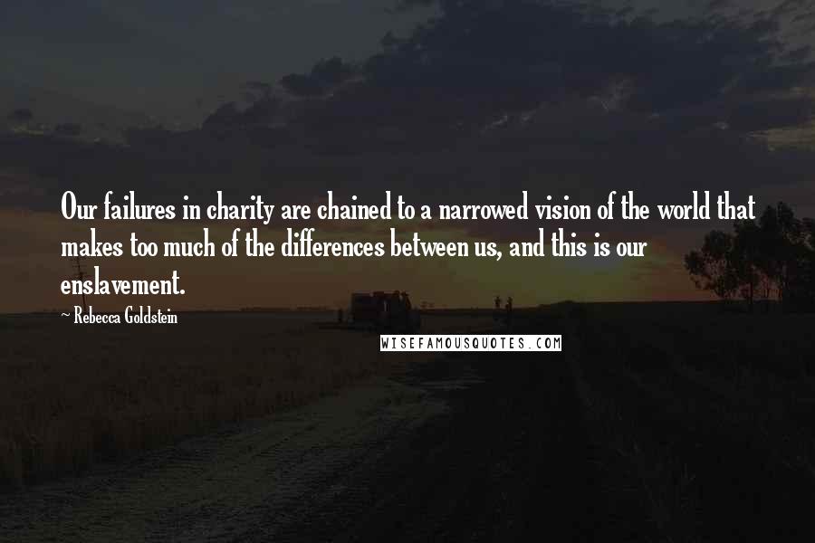 Rebecca Goldstein Quotes: Our failures in charity are chained to a narrowed vision of the world that makes too much of the differences between us, and this is our enslavement.