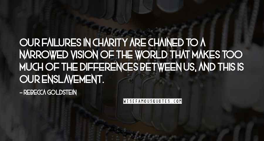 Rebecca Goldstein Quotes: Our failures in charity are chained to a narrowed vision of the world that makes too much of the differences between us, and this is our enslavement.