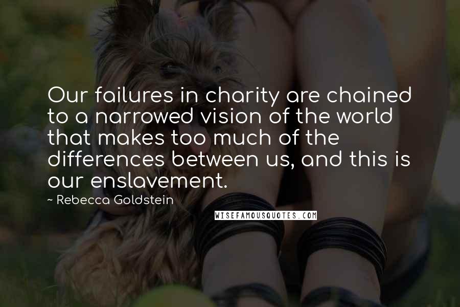 Rebecca Goldstein Quotes: Our failures in charity are chained to a narrowed vision of the world that makes too much of the differences between us, and this is our enslavement.