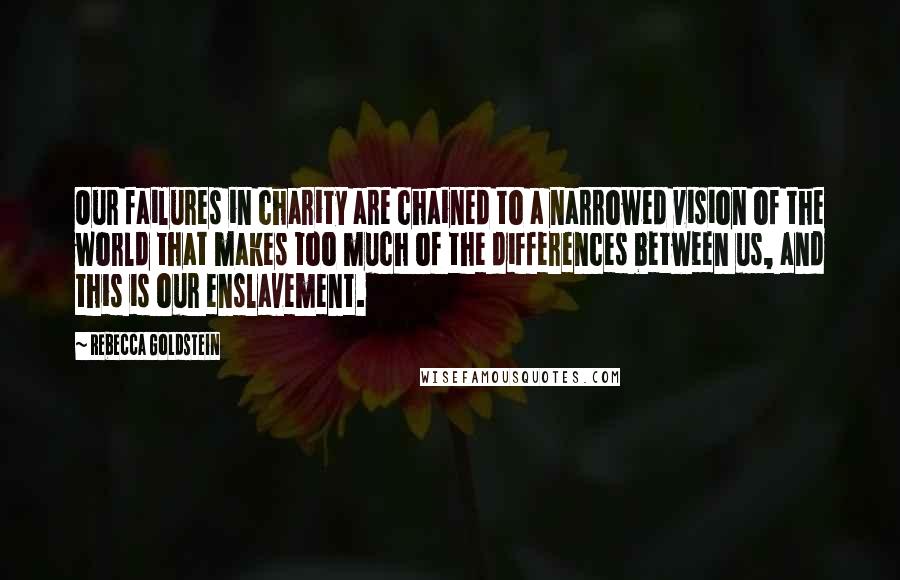 Rebecca Goldstein Quotes: Our failures in charity are chained to a narrowed vision of the world that makes too much of the differences between us, and this is our enslavement.