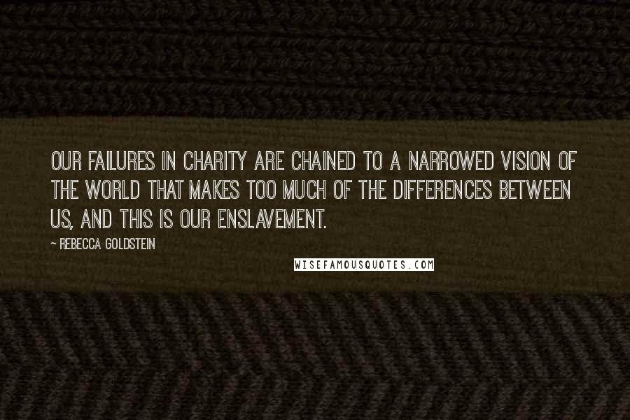 Rebecca Goldstein Quotes: Our failures in charity are chained to a narrowed vision of the world that makes too much of the differences between us, and this is our enslavement.