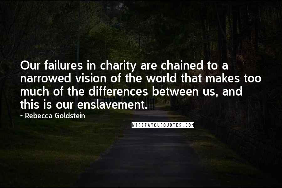 Rebecca Goldstein Quotes: Our failures in charity are chained to a narrowed vision of the world that makes too much of the differences between us, and this is our enslavement.