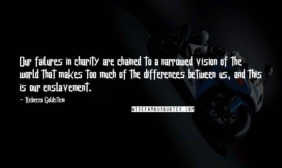 Rebecca Goldstein Quotes: Our failures in charity are chained to a narrowed vision of the world that makes too much of the differences between us, and this is our enslavement.