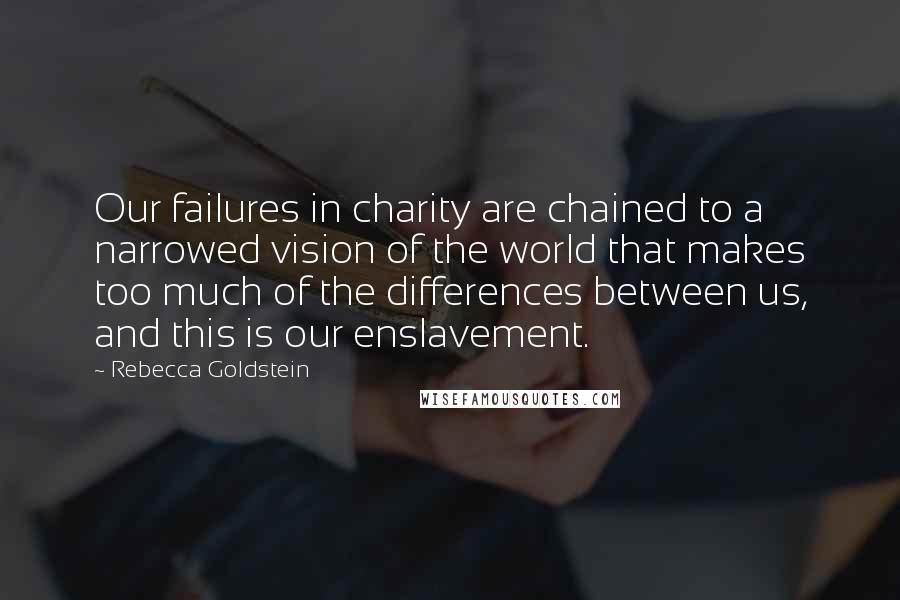 Rebecca Goldstein Quotes: Our failures in charity are chained to a narrowed vision of the world that makes too much of the differences between us, and this is our enslavement.