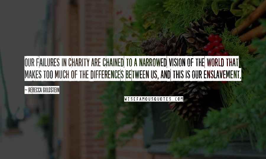 Rebecca Goldstein Quotes: Our failures in charity are chained to a narrowed vision of the world that makes too much of the differences between us, and this is our enslavement.