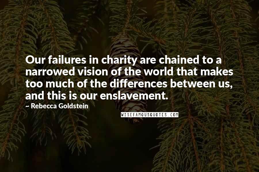 Rebecca Goldstein Quotes: Our failures in charity are chained to a narrowed vision of the world that makes too much of the differences between us, and this is our enslavement.