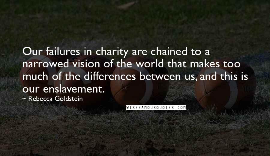 Rebecca Goldstein Quotes: Our failures in charity are chained to a narrowed vision of the world that makes too much of the differences between us, and this is our enslavement.