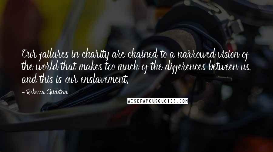 Rebecca Goldstein Quotes: Our failures in charity are chained to a narrowed vision of the world that makes too much of the differences between us, and this is our enslavement.