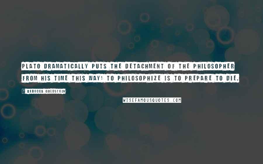 Rebecca Goldstein Quotes: Plato dramatically puts the detachment of the philosopher from his time this way: to philosophize is to prepare to die.