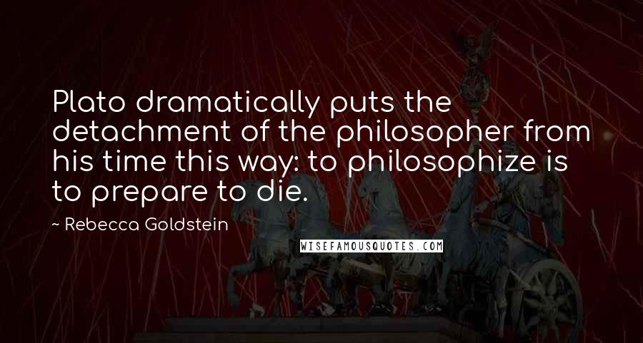 Rebecca Goldstein Quotes: Plato dramatically puts the detachment of the philosopher from his time this way: to philosophize is to prepare to die.