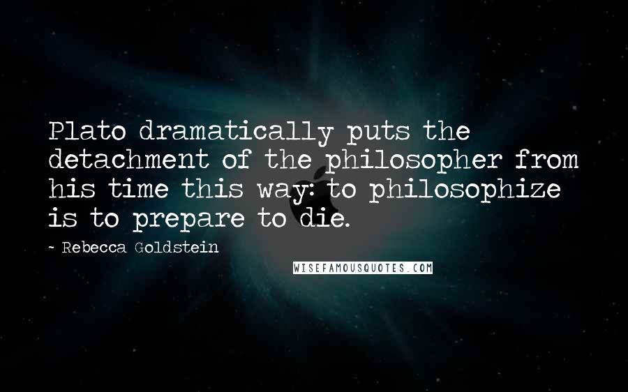 Rebecca Goldstein Quotes: Plato dramatically puts the detachment of the philosopher from his time this way: to philosophize is to prepare to die.