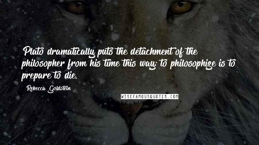 Rebecca Goldstein Quotes: Plato dramatically puts the detachment of the philosopher from his time this way: to philosophize is to prepare to die.