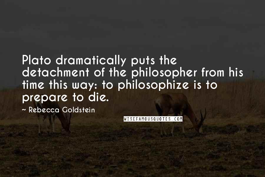 Rebecca Goldstein Quotes: Plato dramatically puts the detachment of the philosopher from his time this way: to philosophize is to prepare to die.