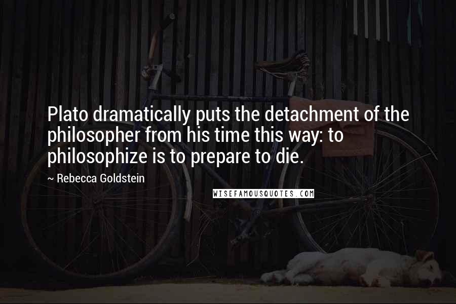 Rebecca Goldstein Quotes: Plato dramatically puts the detachment of the philosopher from his time this way: to philosophize is to prepare to die.