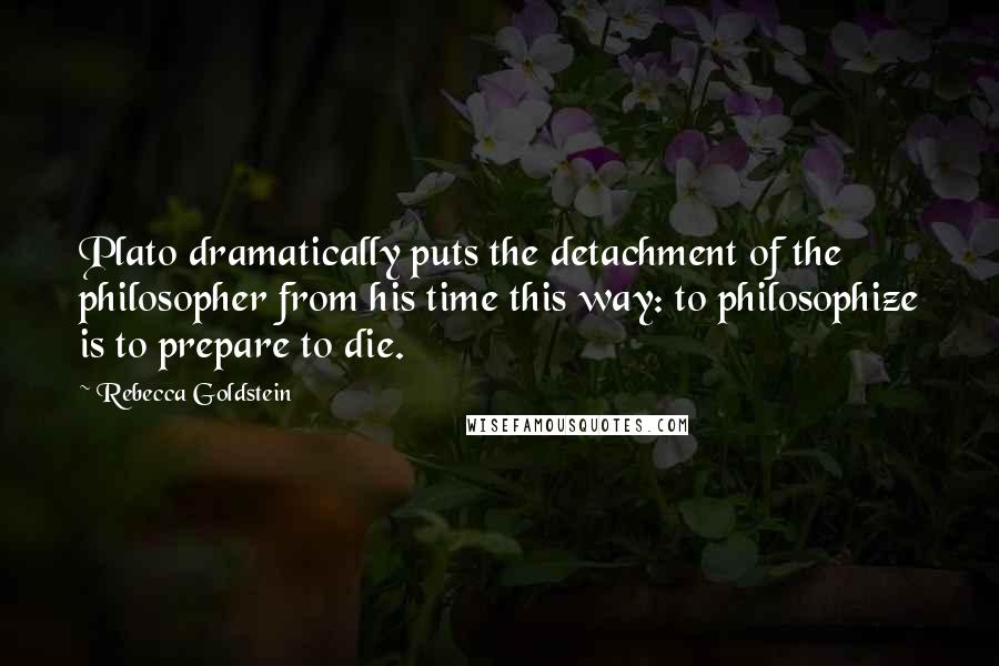 Rebecca Goldstein Quotes: Plato dramatically puts the detachment of the philosopher from his time this way: to philosophize is to prepare to die.