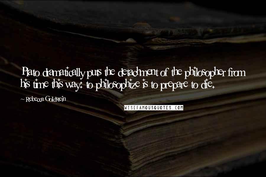 Rebecca Goldstein Quotes: Plato dramatically puts the detachment of the philosopher from his time this way: to philosophize is to prepare to die.