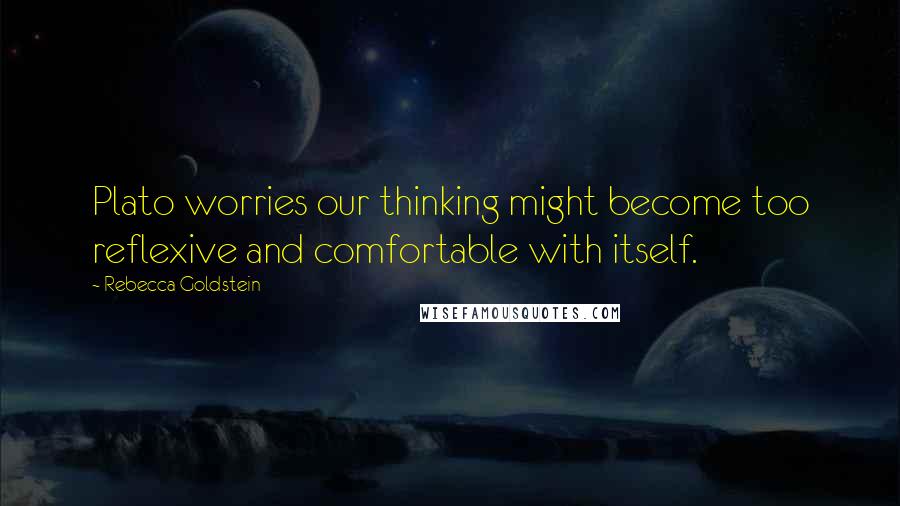 Rebecca Goldstein Quotes: Plato worries our thinking might become too reflexive and comfortable with itself.