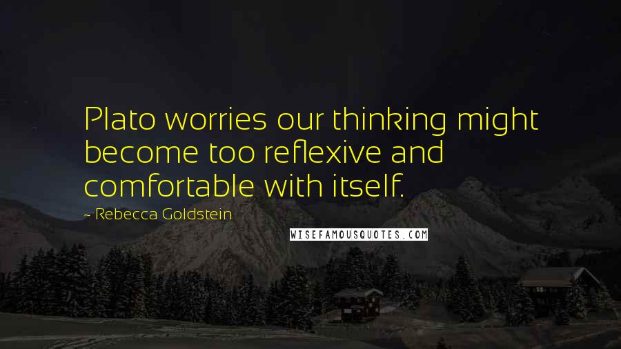 Rebecca Goldstein Quotes: Plato worries our thinking might become too reflexive and comfortable with itself.