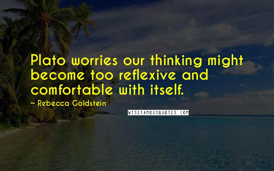 Rebecca Goldstein Quotes: Plato worries our thinking might become too reflexive and comfortable with itself.