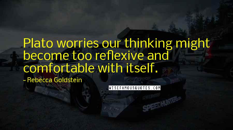 Rebecca Goldstein Quotes: Plato worries our thinking might become too reflexive and comfortable with itself.