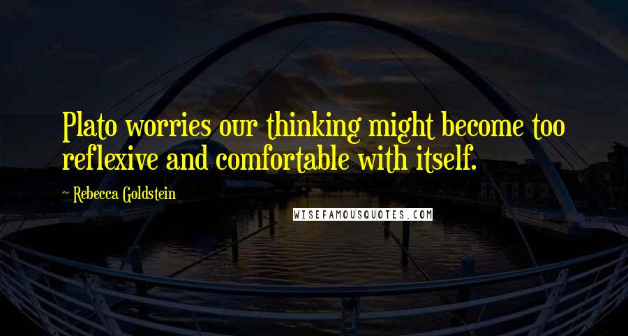 Rebecca Goldstein Quotes: Plato worries our thinking might become too reflexive and comfortable with itself.