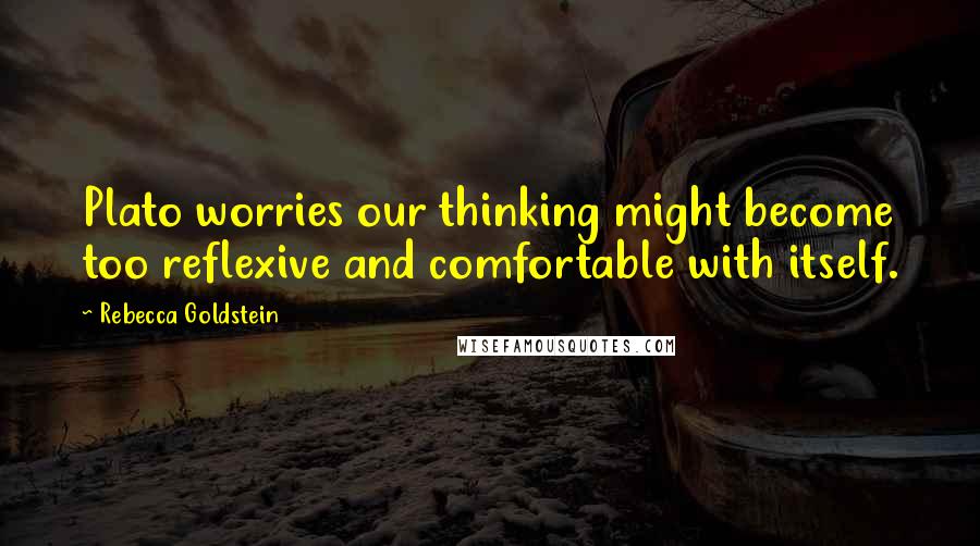 Rebecca Goldstein Quotes: Plato worries our thinking might become too reflexive and comfortable with itself.