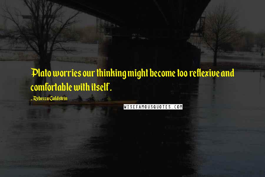 Rebecca Goldstein Quotes: Plato worries our thinking might become too reflexive and comfortable with itself.