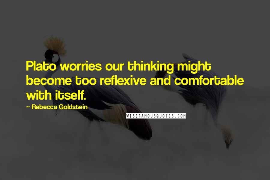 Rebecca Goldstein Quotes: Plato worries our thinking might become too reflexive and comfortable with itself.