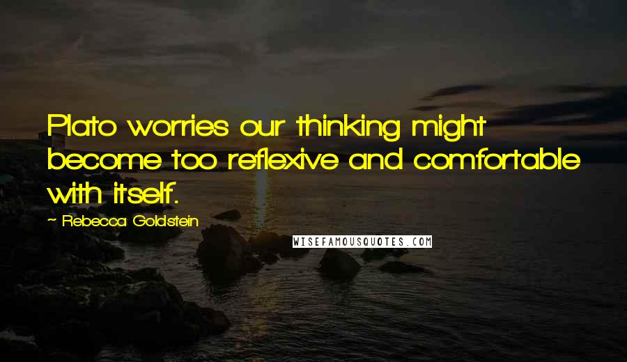 Rebecca Goldstein Quotes: Plato worries our thinking might become too reflexive and comfortable with itself.