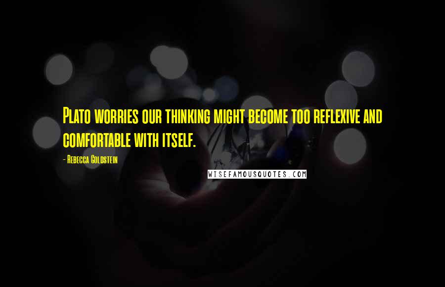 Rebecca Goldstein Quotes: Plato worries our thinking might become too reflexive and comfortable with itself.