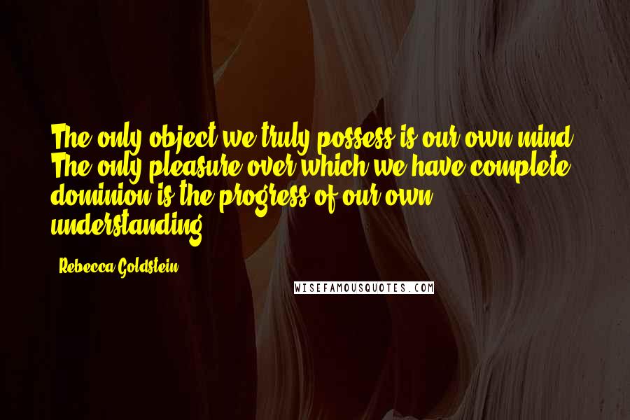 Rebecca Goldstein Quotes: The only object we truly possess is our own mind. The only pleasure over which we have complete dominion is the progress of our own understanding.