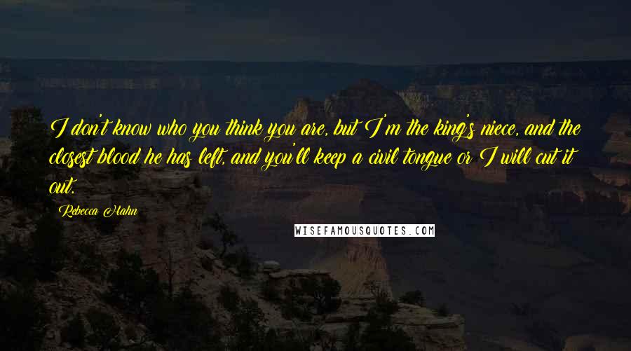 Rebecca Hahn Quotes: I don't know who you think you are, but I'm the king's niece, and the closest blood he has left, and you'll keep a civil tongue or I will cut it out.