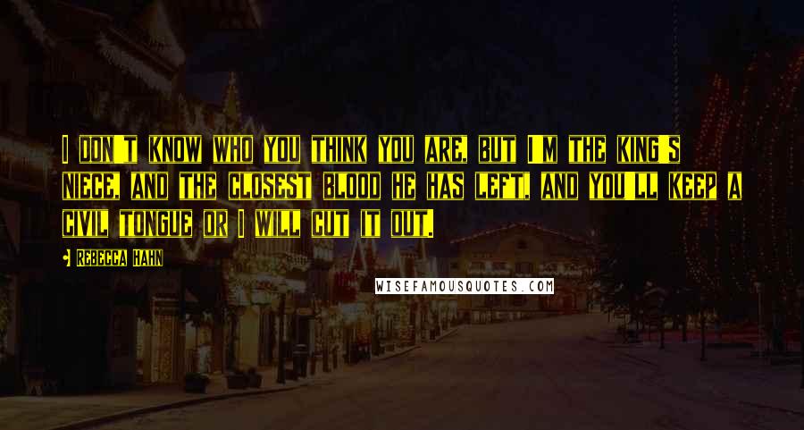 Rebecca Hahn Quotes: I don't know who you think you are, but I'm the king's niece, and the closest blood he has left, and you'll keep a civil tongue or I will cut it out.