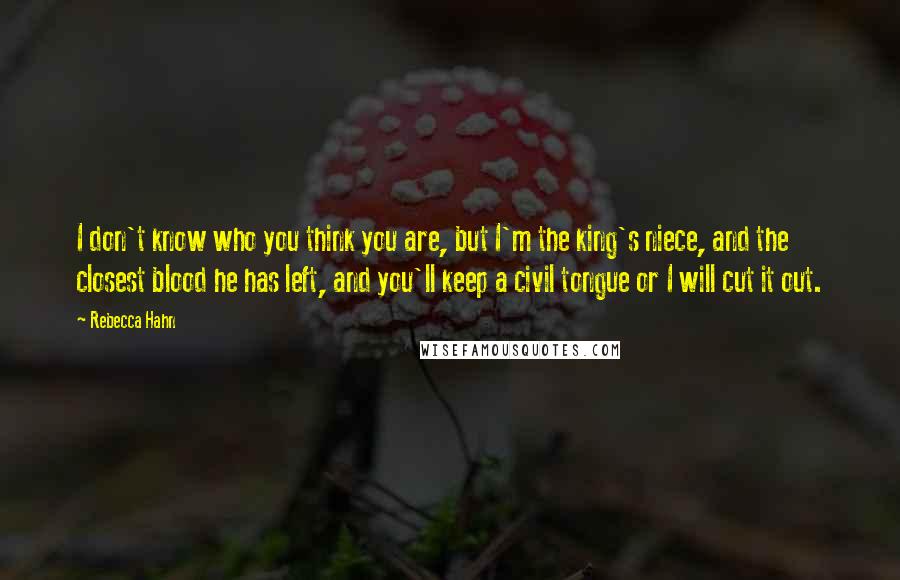 Rebecca Hahn Quotes: I don't know who you think you are, but I'm the king's niece, and the closest blood he has left, and you'll keep a civil tongue or I will cut it out.