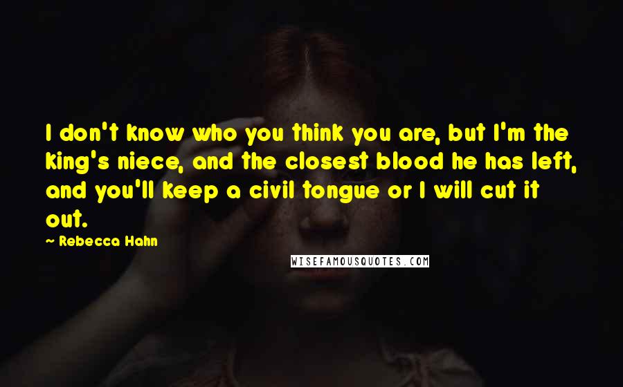 Rebecca Hahn Quotes: I don't know who you think you are, but I'm the king's niece, and the closest blood he has left, and you'll keep a civil tongue or I will cut it out.