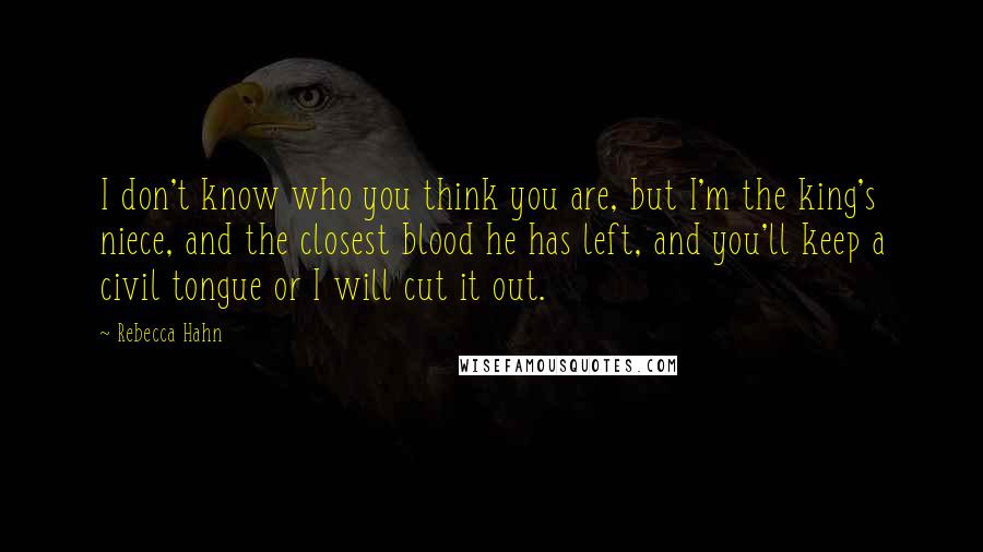 Rebecca Hahn Quotes: I don't know who you think you are, but I'm the king's niece, and the closest blood he has left, and you'll keep a civil tongue or I will cut it out.